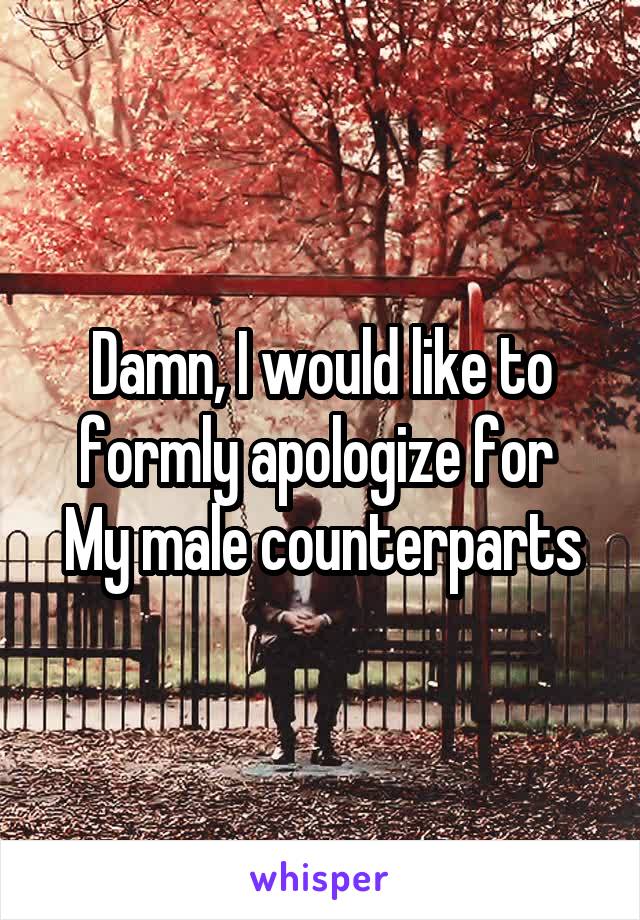 Damn, I would like to formly apologize for 
My male counterparts