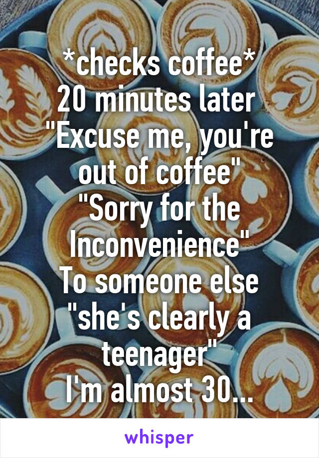 *checks coffee*
20 minutes later 
"Excuse me, you're out of coffee"
"Sorry for the
Inconvenience"
To someone else "she's clearly a teenager"
I'm almost 30...