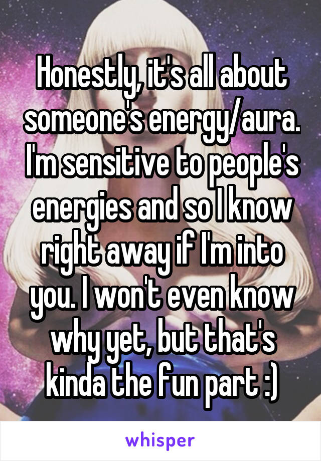 Honestly, it's all about someone's energy/aura. I'm sensitive to people's energies and so I know right away if I'm into you. I won't even know why yet, but that's kinda the fun part :)