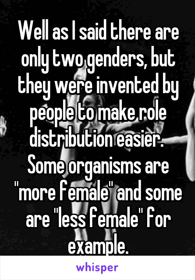 Well as I said there are only two genders, but they were invented by people to make role distribution easier.  Some organisms are "more female" and some are "less female" for example.