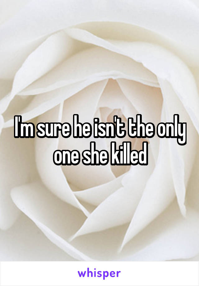 I'm sure he isn't the only one she killed