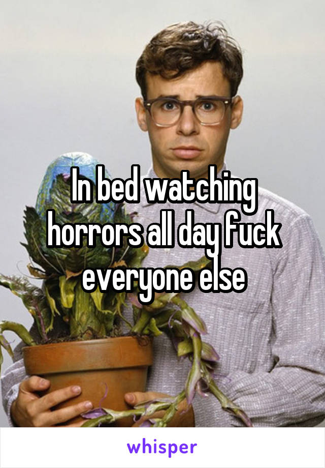 In bed watching horrors all day fuck everyone else