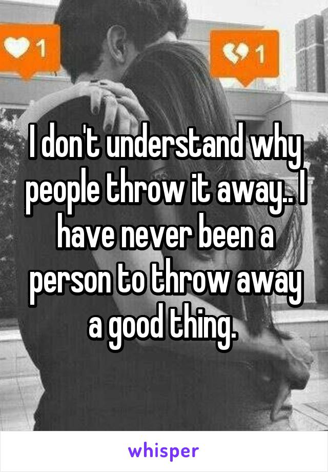 I don't understand why people throw it away.. I have never been a person to throw away a good thing. 