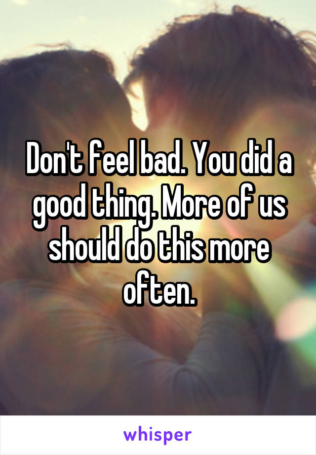 Don't feel bad. You did a good thing. More of us should do this more often.