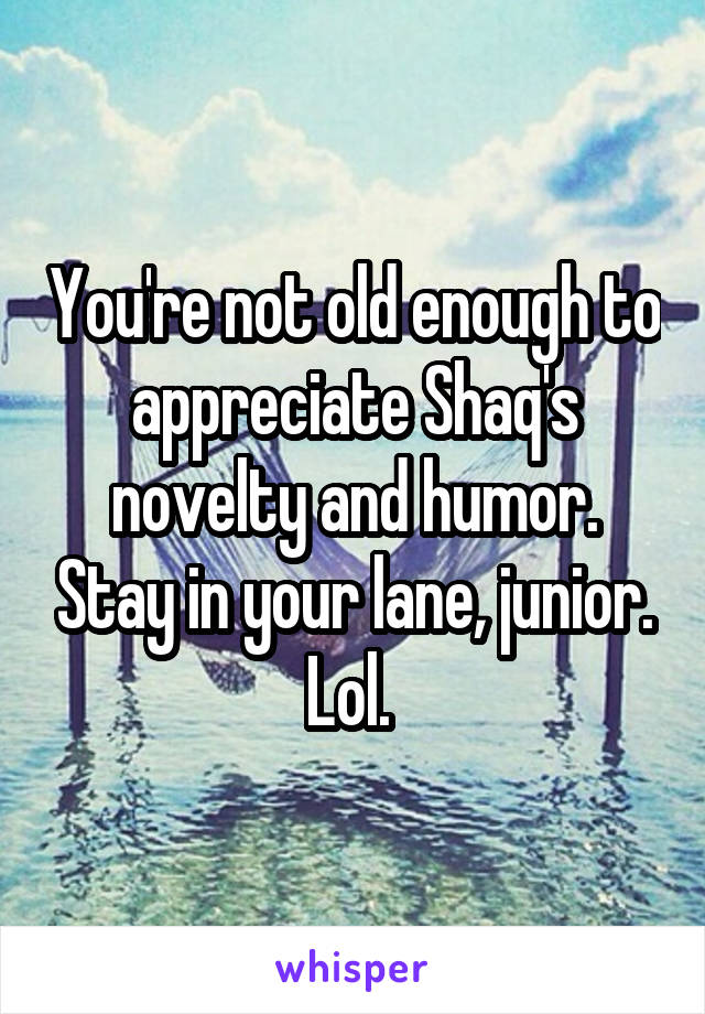 You're not old enough to appreciate Shaq's novelty and humor. Stay in your lane, junior. Lol. 