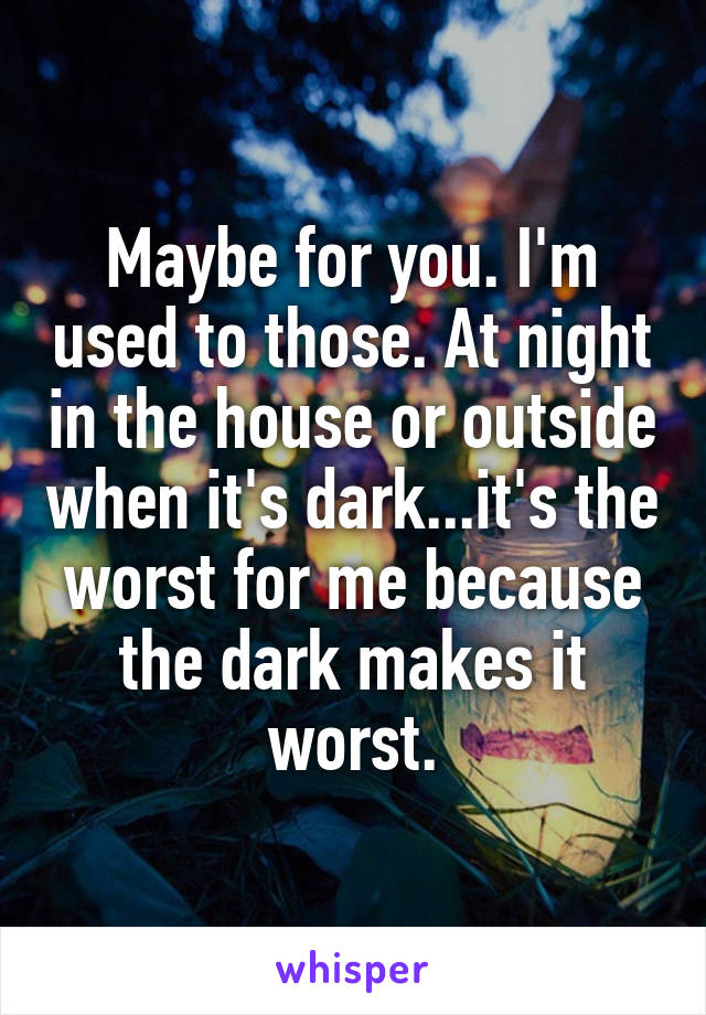 Maybe for you. I'm used to those. At night in the house or outside when it's dark...it's the worst for me because the dark makes it worst.