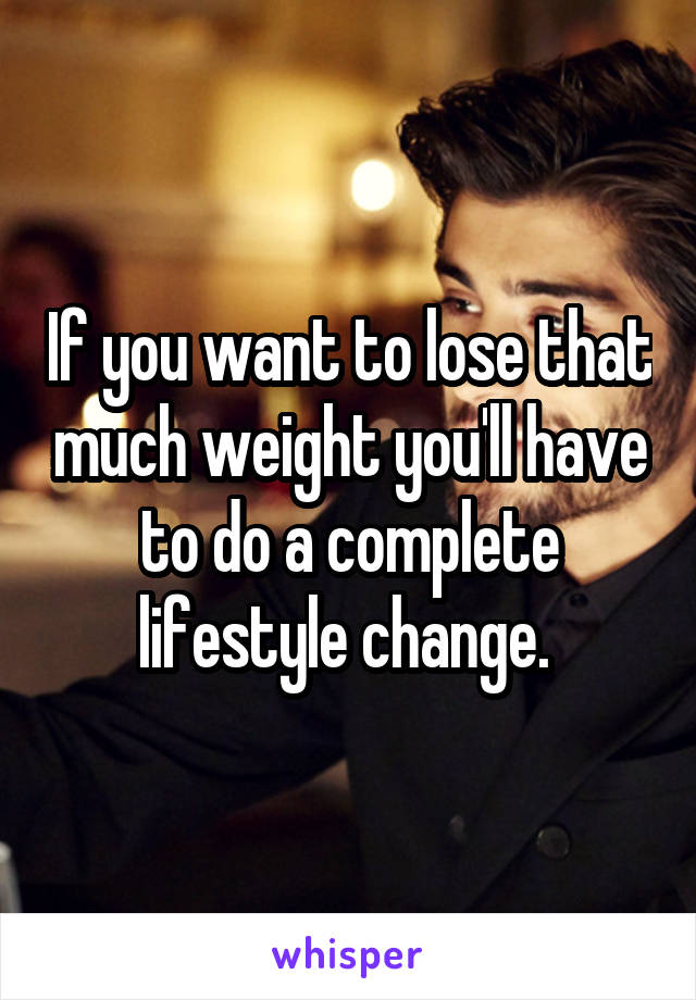 If you want to lose that much weight you'll have to do a complete lifestyle change. 