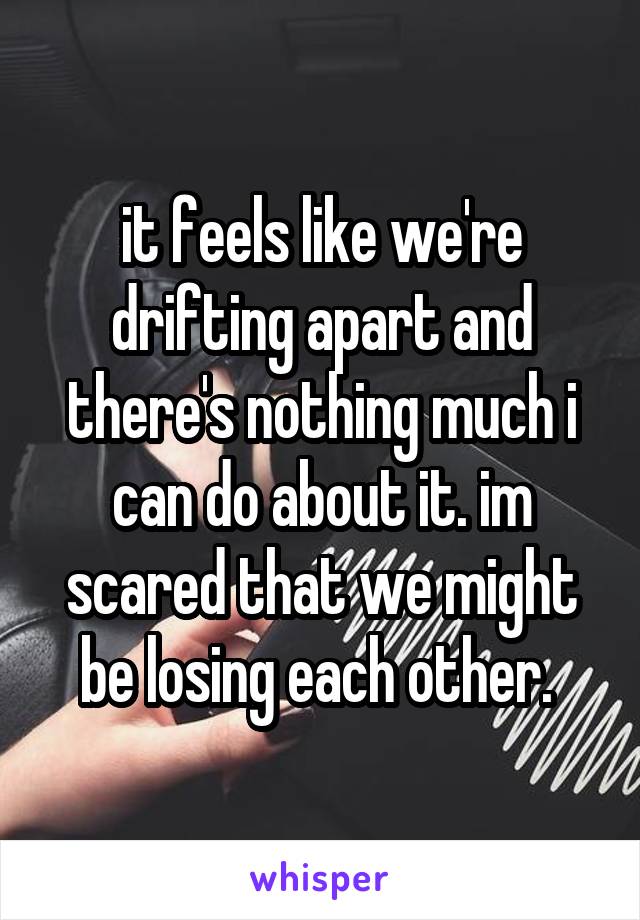 it feels like we're drifting apart and there's nothing much i can do about it. im scared that we might be losing each other. 