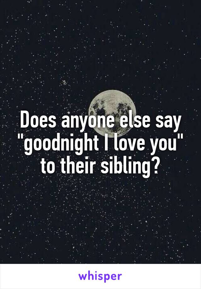 Does anyone else say "goodnight I love you" to their sibling?