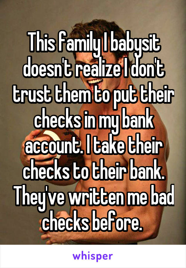 This family I babysit doesn't realize I don't trust them to put their checks in my bank account. I take their checks to their bank. They've written me bad checks before. 