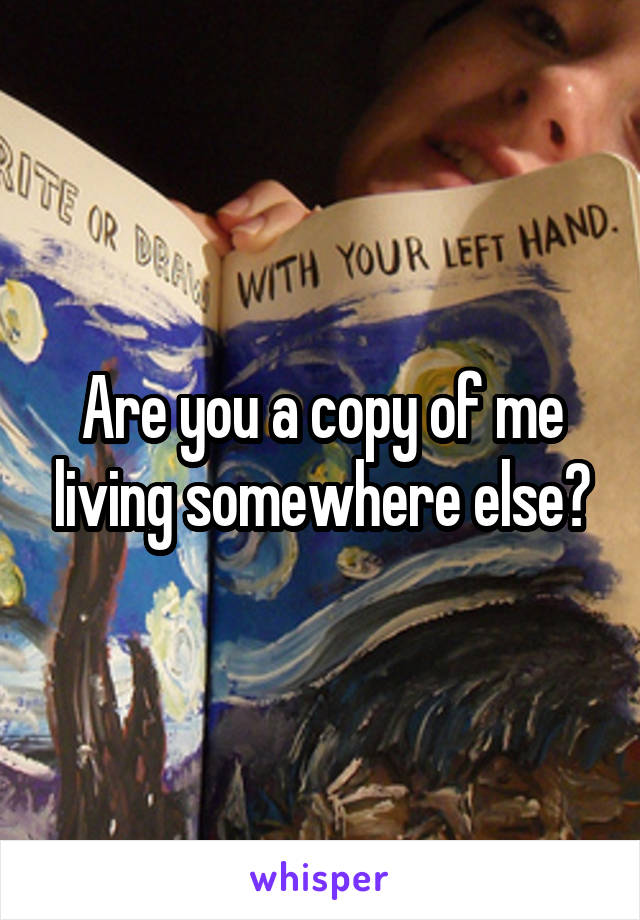 Are you a copy of me living somewhere else?
