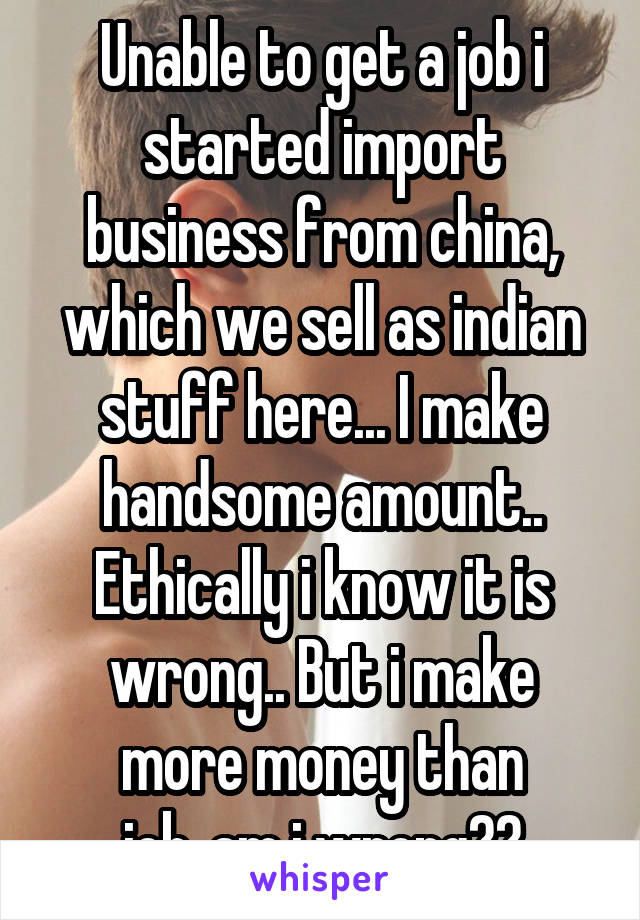 Unable to get a job i started import business from china, which we sell as indian stuff here... I make handsome amount.. Ethically i know it is wrong.. But i make more money than job..am i wrong??