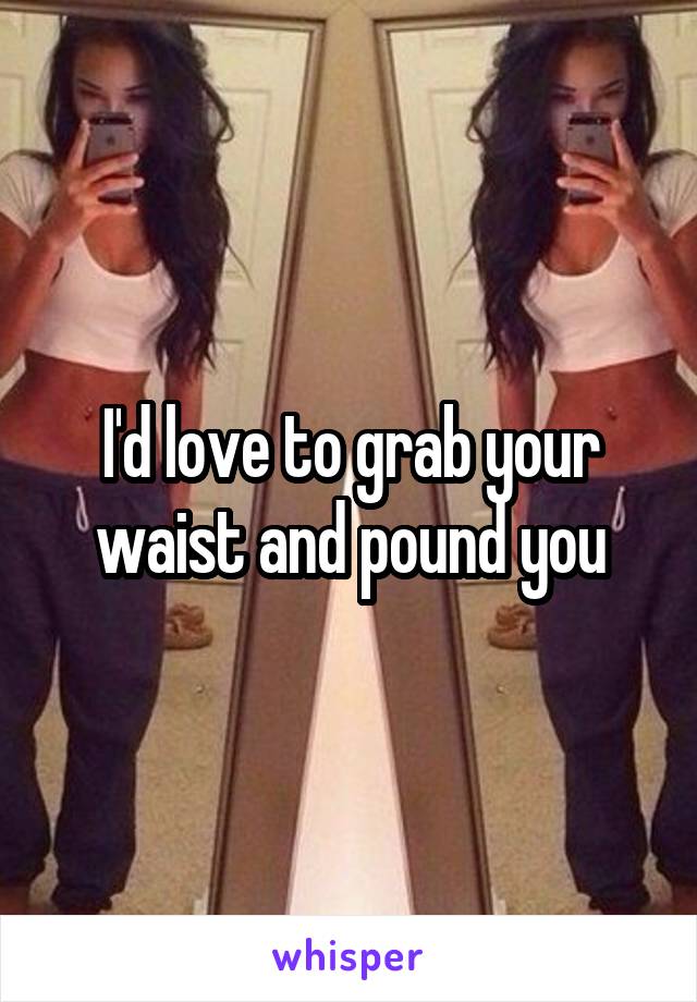 I'd love to grab your waist and pound you