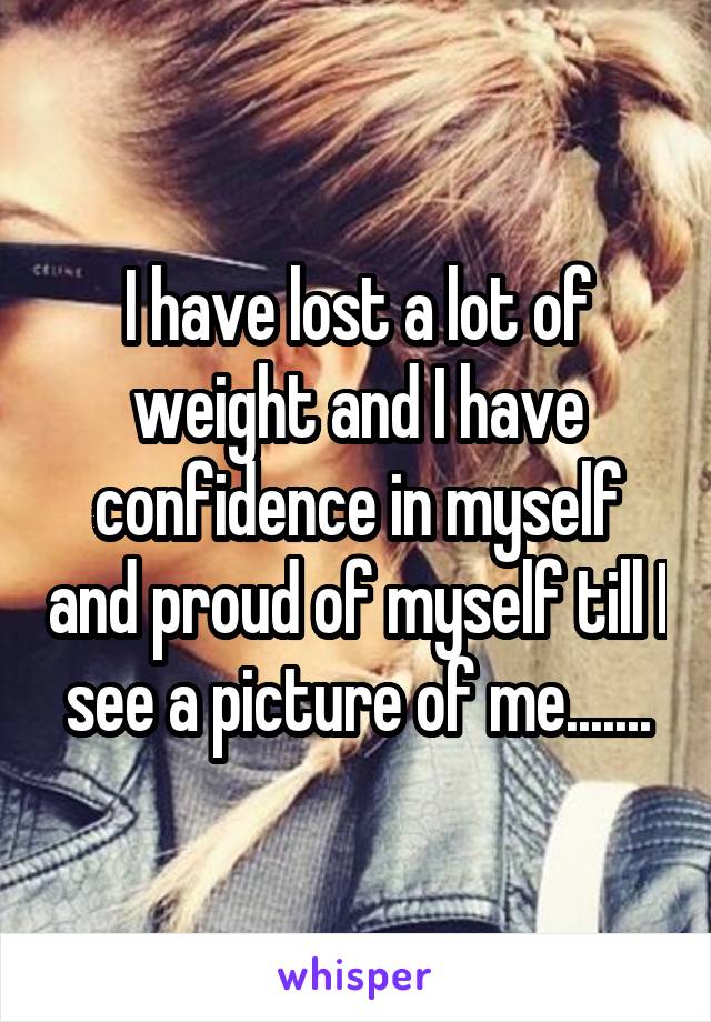 I have lost a lot of weight and I have confidence in myself and proud of myself till I see a picture of me.......