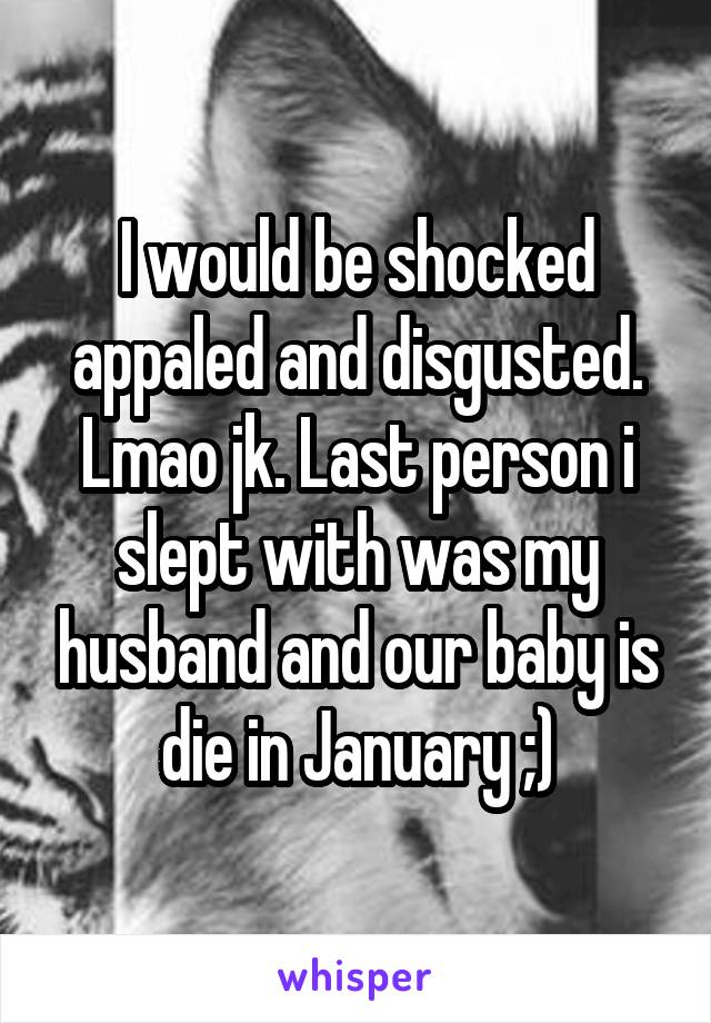I would be shocked appaled and disgusted. Lmao jk. Last person i slept with was my husband and our baby is die in January ;)