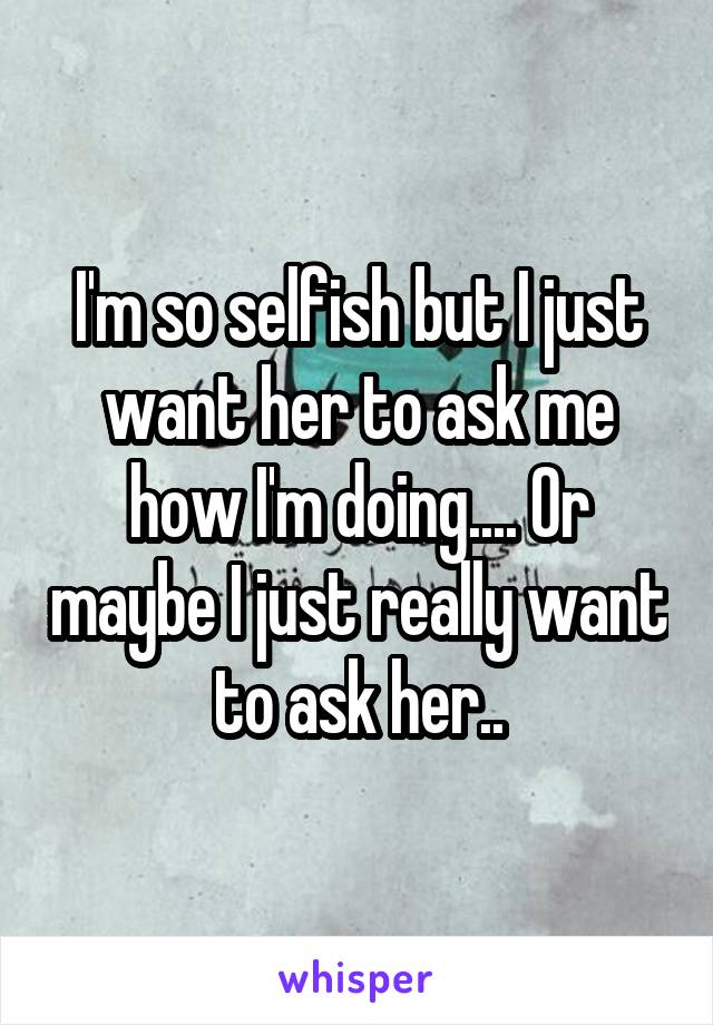 I'm so selfish but I just want her to ask me how I'm doing.... Or maybe I just really want to ask her..
