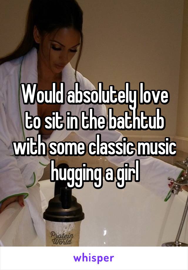 Would absolutely love to sit in the bathtub with some classic music hugging a girl
