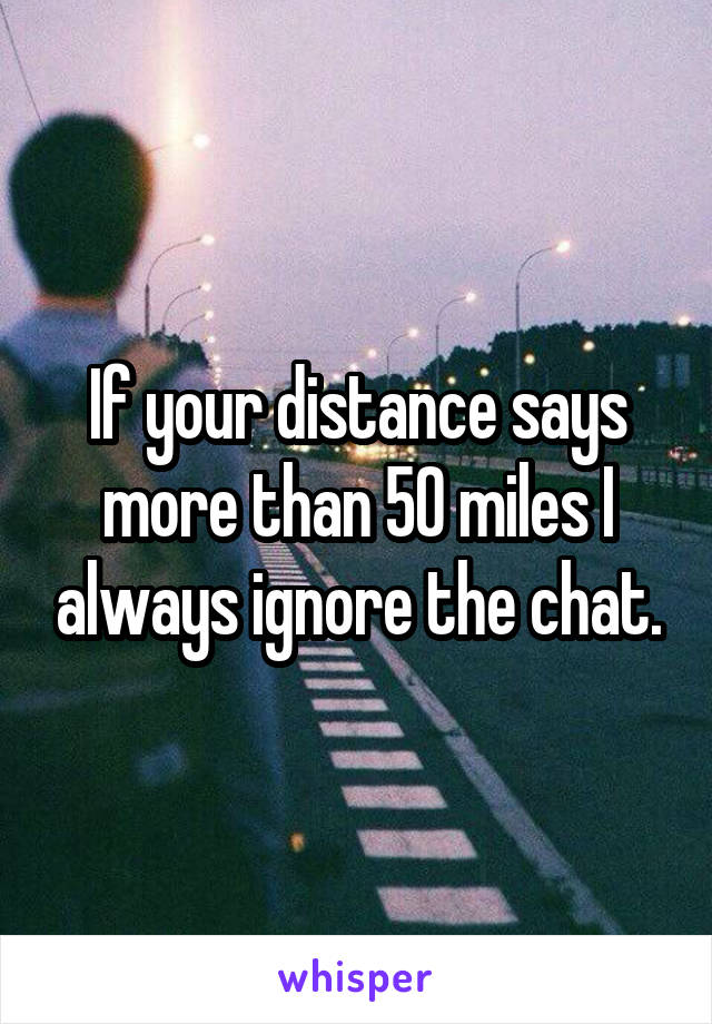 If your distance says more than 50 miles I always ignore the chat.