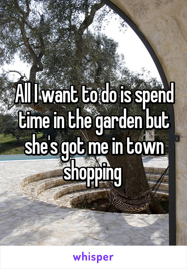 All I want to do is spend time in the garden but she's got me in town shopping 