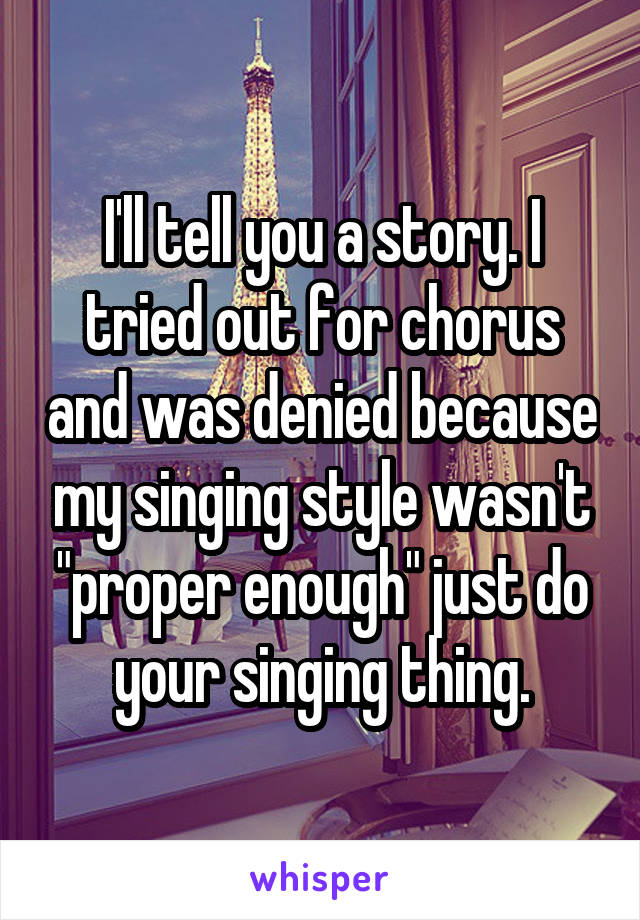 I'll tell you a story. I tried out for chorus and was denied because my singing style wasn't "proper enough" just do your singing thing.