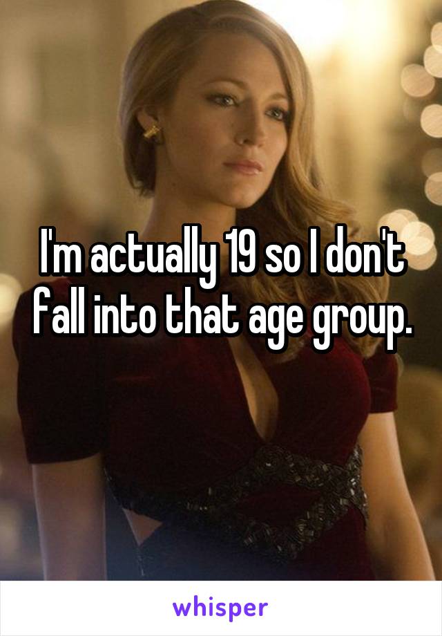 I'm actually 19 so I don't fall into that age group. 