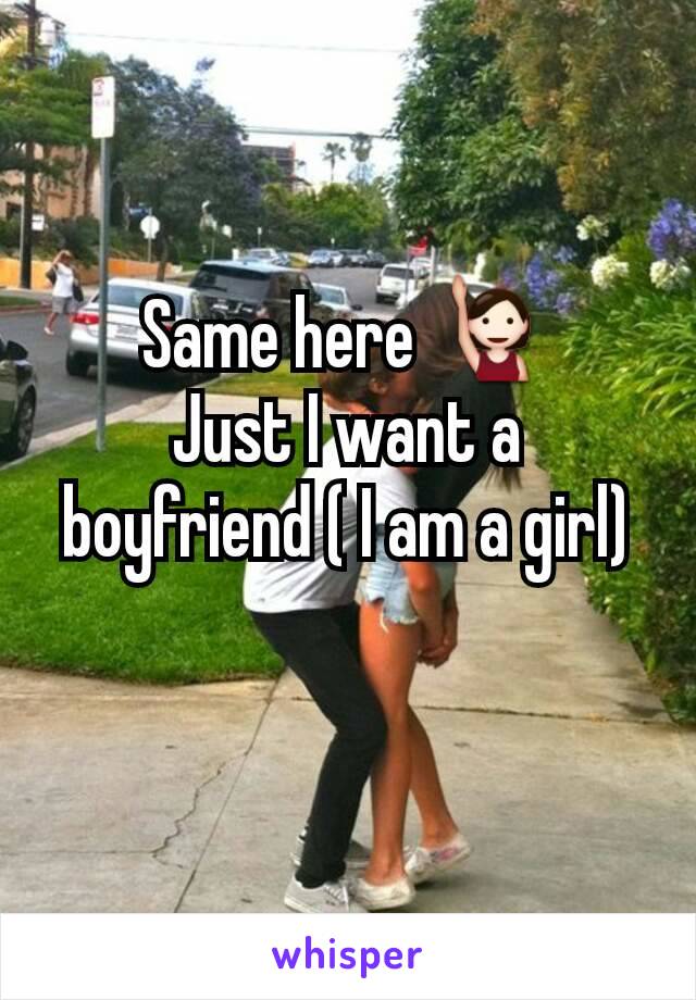 Same here 🙋
Just I want a boyfriend ( I am a girl)
