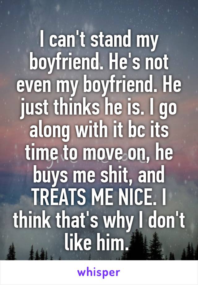 I can't stand my boyfriend. He's not even my boyfriend. He just thinks he is. I go along with it bc its time to move on, he buys me shit, and TREATS ME NICE. I think that's why I don't like him. 