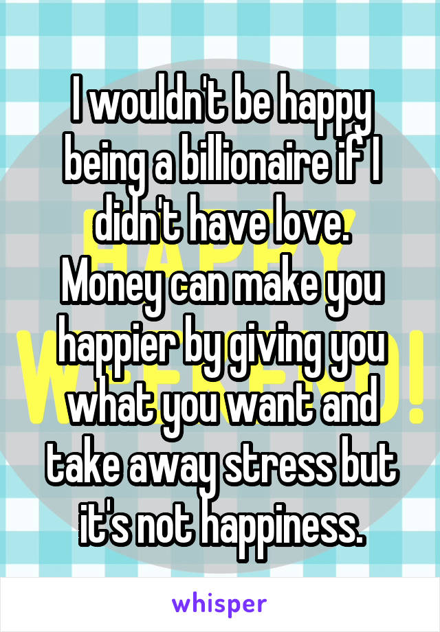 I wouldn't be happy being a billionaire if I didn't have love.
Money can make you happier by giving you what you want and take away stress but it's not happiness.