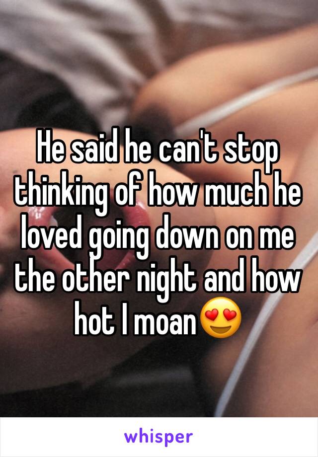 He said he can't stop thinking of how much he loved going down on me the other night and how hot I moan😍