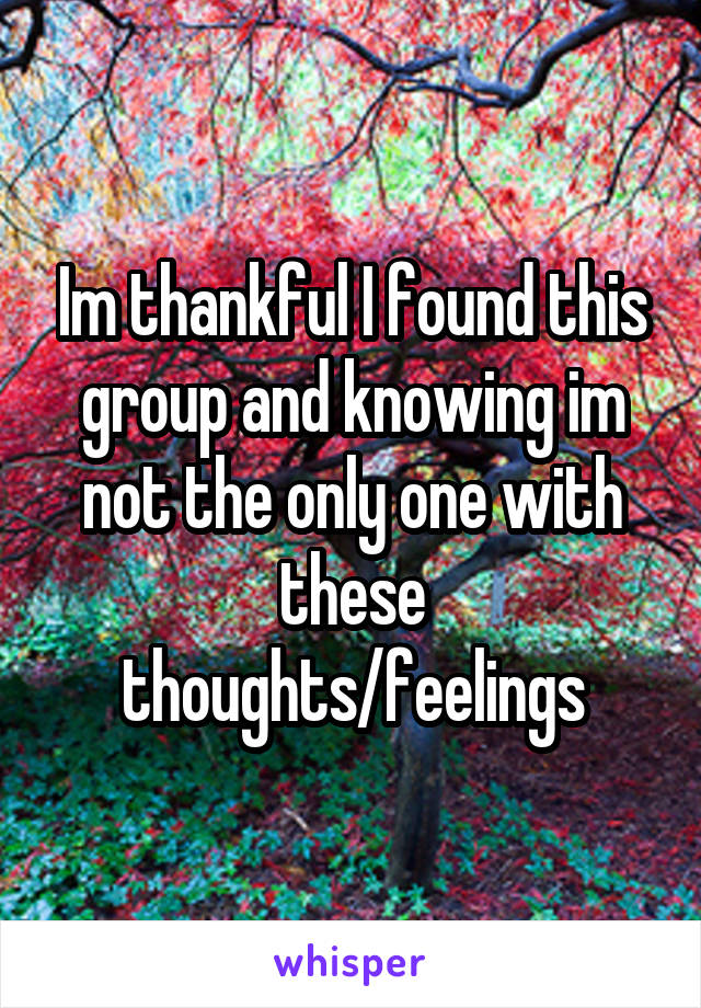 Im thankful I found this group and knowing im not the only one with these thoughts/feelings