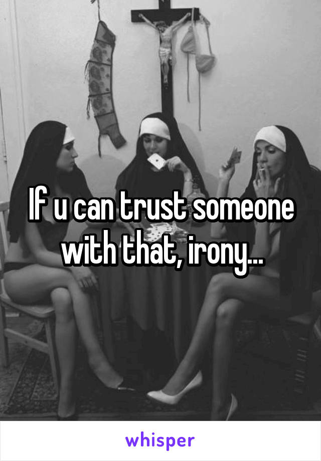 If u can trust someone with that, irony...