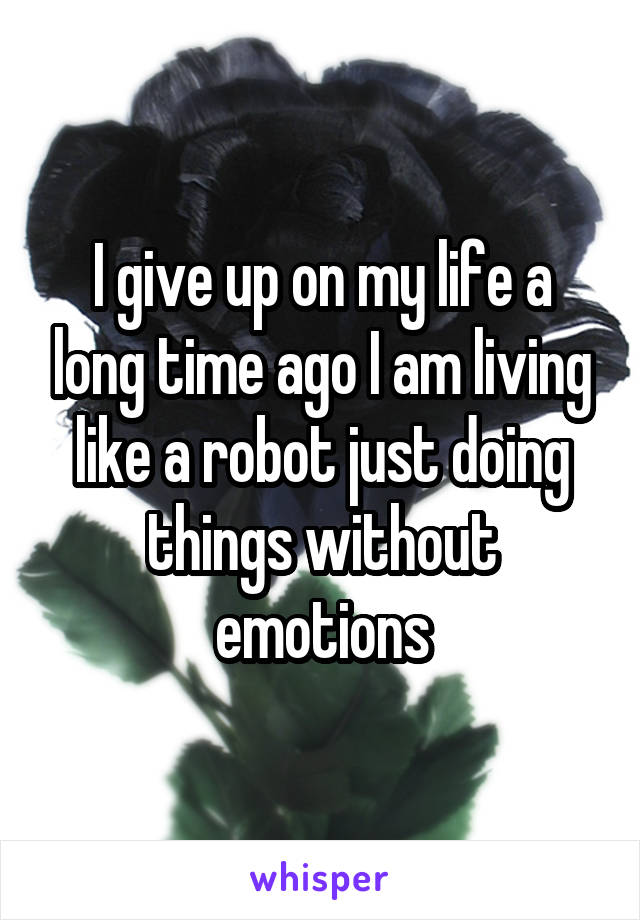 I give up on my life a long time ago I am living like a robot just doing things without emotions