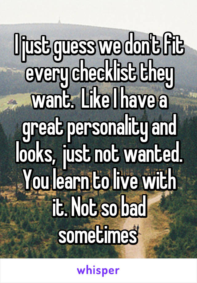 I just guess we don't fit every checklist they want.  Like I have a great personality and looks,  just not wanted. You learn to live with it. Not so bad sometimes 