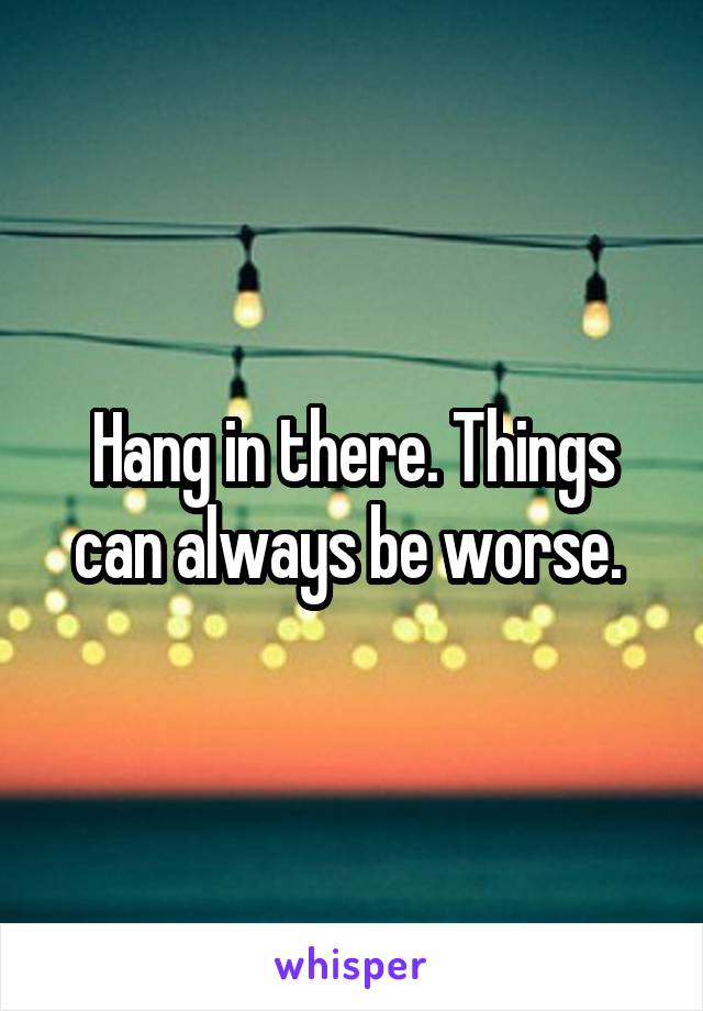 Hang in there. Things can always be worse. 