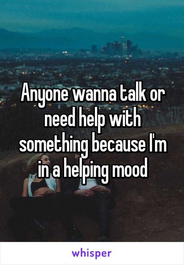 Anyone wanna talk or need help with something because I'm in a helping mood