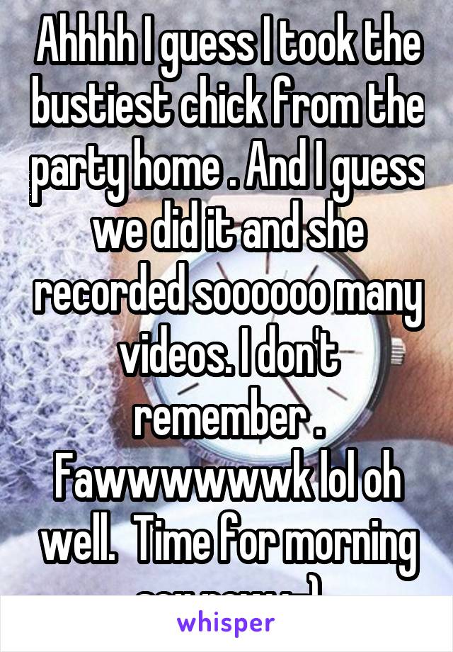 Ahhhh I guess I took the bustiest chick from the party home . And I guess we did it and she recorded soooooo many videos. I don't remember . Fawwwwwwk lol oh well.  Time for morning sex now :-)