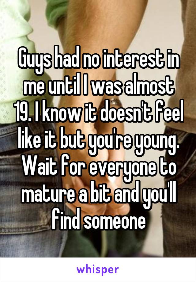 Guys had no interest in me until I was almost 19. I know it doesn't feel like it but you're young. Wait for everyone to mature a bit and you'll find someone