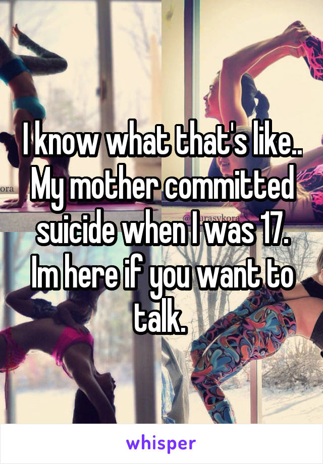 I know what that's like.. My mother committed suicide when I was 17. Im here if you want to talk. 