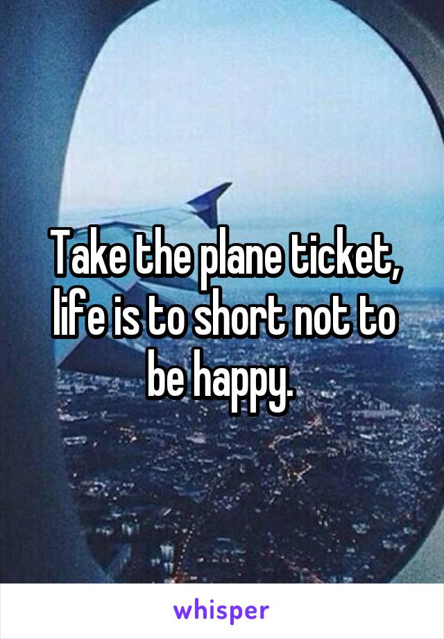 Take the plane ticket, life is to short not to be happy. 