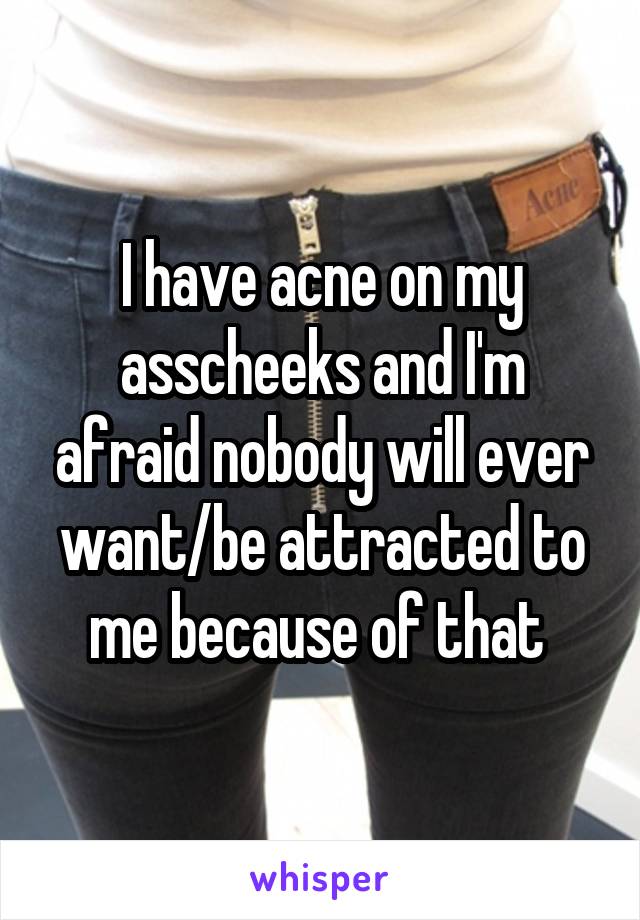 I have acne on my asscheeks and I'm afraid nobody will ever want/be attracted to me because of that 