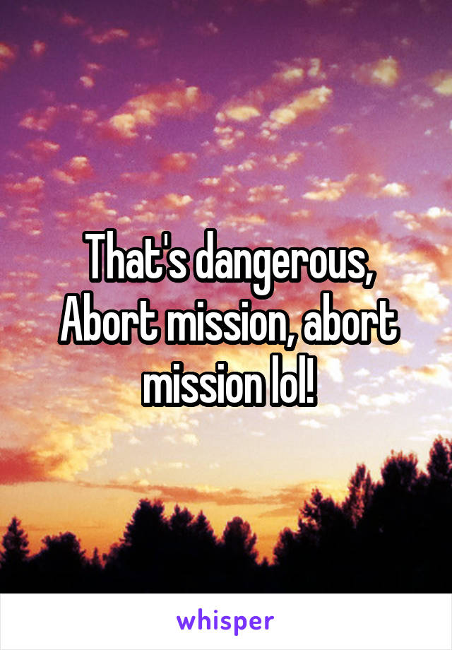 That's dangerous, Abort mission, abort mission lol!