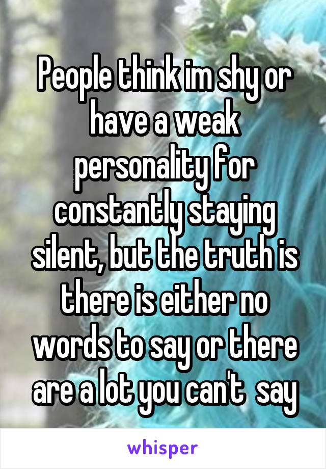 People think im shy or have a weak personality for constantly staying silent, but the truth is there is either no words to say or there are a lot you can't  say