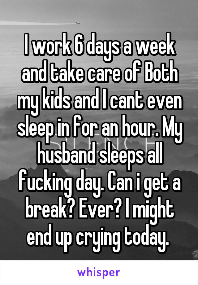 I work 6 days a week and take care of Both my kids and I cant even sleep in for an hour. My husband sleeps all fucking day. Can i get a break? Ever? I might end up crying today. 