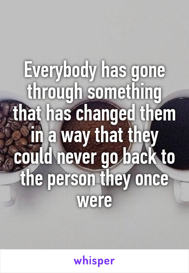 Everybody has gone through something that has changed them in a way that they could never go back to the person they once were