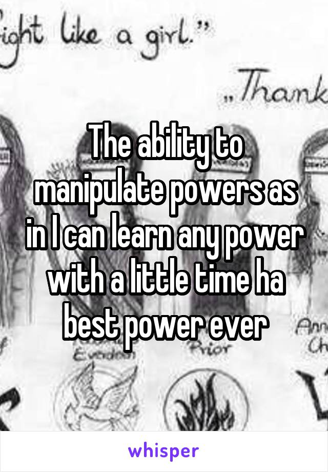 The ability to manipulate powers as in I can learn any power with a little time ha best power ever