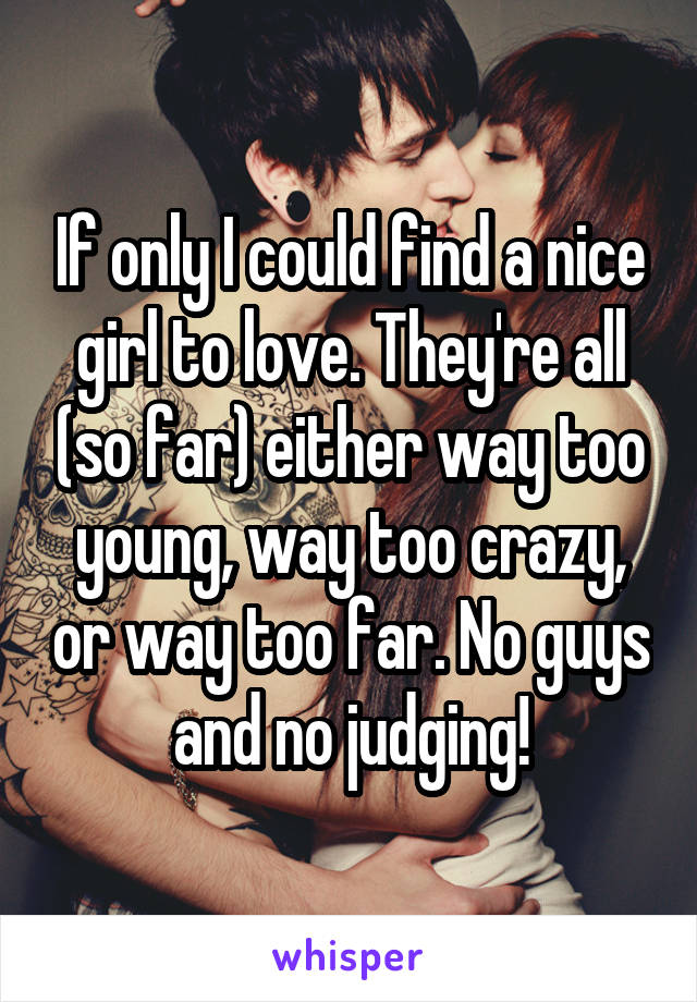 If only I could find a nice girl to love. They're all (so far) either way too young, way too crazy, or way too far. No guys and no judging!