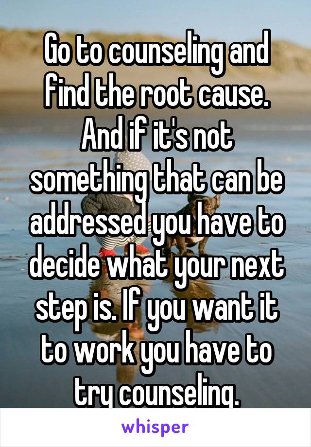 Go to counseling and find the root cause. And if it's not something that can be addressed you have to decide what your next step is. If you want it to work you have to try counseling.