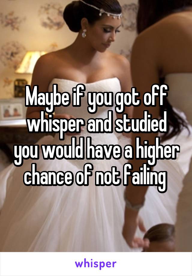 Maybe if you got off whisper and studied you would have a higher chance of not failing 