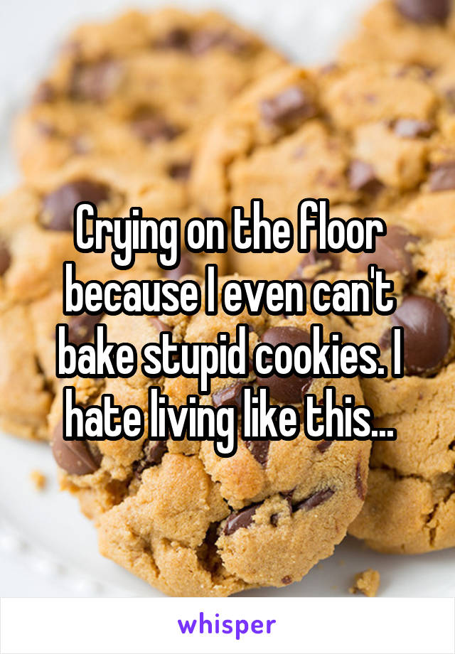 Crying on the floor because I even can't bake stupid cookies. I hate living like this...