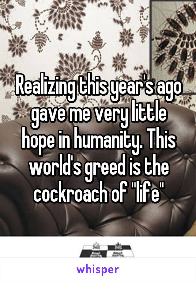 Realizing this year's ago gave me very little hope in humanity. This world's greed is the cockroach of "life"
